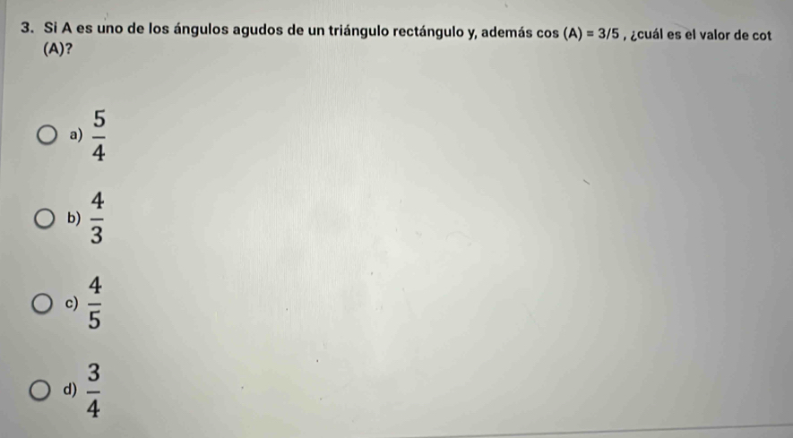 Si A es uno de los ángulos agudos de un triángulo rectángulo y, además cos (A)=3/5 ¿cuál es el valor de cot
(A)?
a)  5/4 
b)  4/3 
c)  4/5 
d)  3/4 