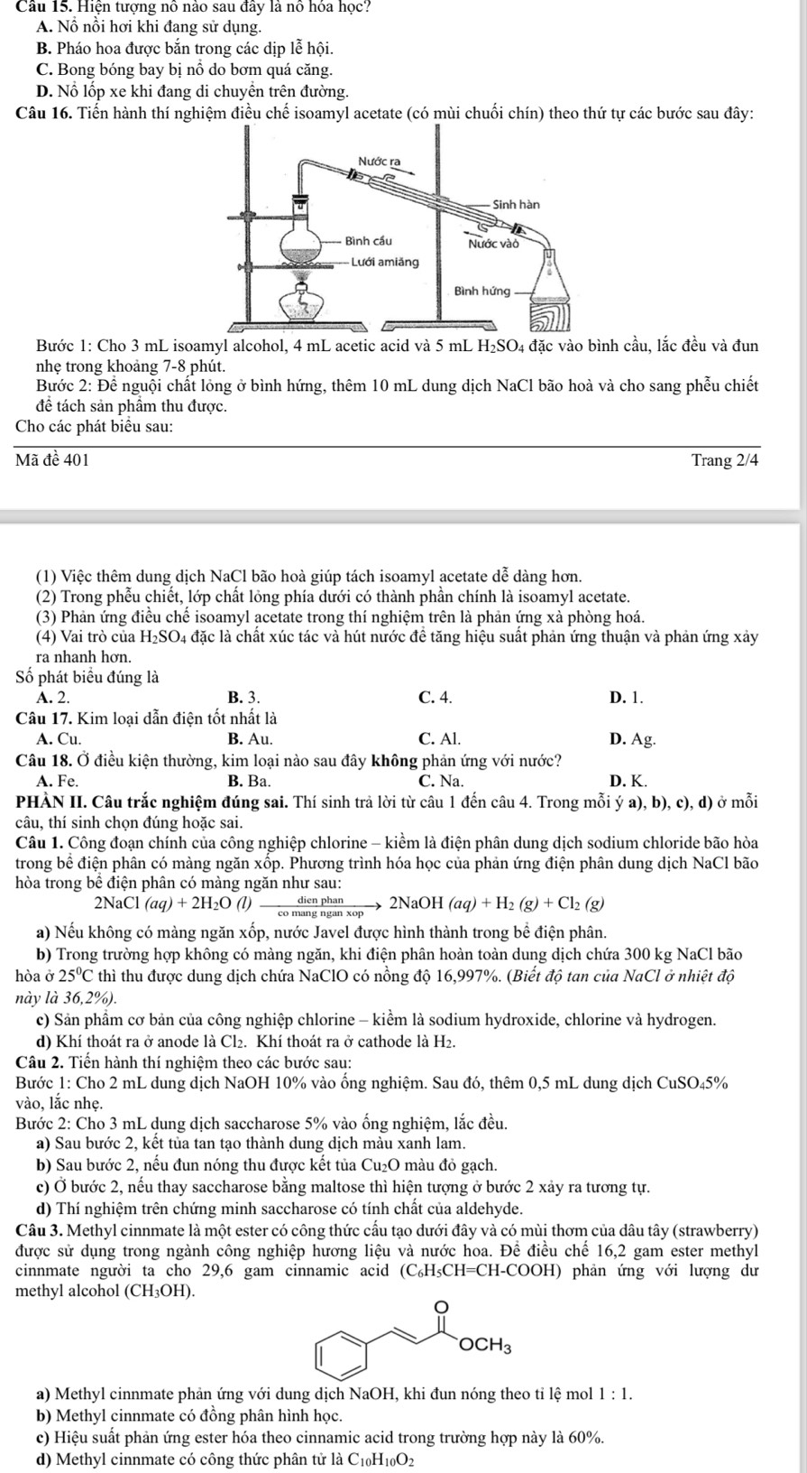 Hiện tượng nô nào sau đây là nô hóa học?
A. Nổ nổi hơi khi đang sử dụng.
B. Pháo hoa được bắn trong các dịp lễ hội.
C. Bong bóng bay bị nổ do bơm quá căng.
D. Nổ lốp xe khi đang di chuyền trên đường.
Câu 16. Tiến hành thí nghiệm điều chế isoamyl acetate (có mùi chuối chín) theo thứ tự các bước sau đây:
Bước 1: Cho 3 mL isoamyl alcohol, 4 mL acetic acid và 5 mL H₂SO₄ đặc vào bình cầu, lắc đều và đun
nhẹ trong khoảng 7-8 phút.
Bước 2: Để nguội chất lỏng ở bình hứng, thêm 10 mL dung dịch NaCl bão hoà và cho sang phễu chiết
để tách sản phẩm thu được.
Cho các phát biểu sau:
Mã đề 401 Trang 2/4
(1) Việc thêm dung dịch NaCl bão hoà giúp tách isoamyl acetate dễ dàng hơn.
(2) Trong phễu chiết, lớp chất lỏng phía dưới có thành phần chính là isoamyl acetate.
(3) Phản ứng điều chế isoamyl acetate trong thí nghiệm trên là phản ứng xà phòng hoá.
(4) Vai trò của H_2SO. l4 đặc là chất xúc tác và hút nước đề tăng hiệu suất phản ứng thuận và phản ứng xảy
ra nhanh hơn.
Số ) phát biểu đúng là
A. 2. B. 3. C. 4. D. 1.
Câu 17. Kim loại dẫn điện tốt nhất là
A. Cu. B. Au. C. Al. D. Ag.
Câu 18. Ở điều kiện thường, kim loại nào sau đây không phản ứng với nước?
A. Fe. B. Ba. C. Na. D. K.
PHÀN II. Câu trắc nghiệm đúng sai. Thí sinh trả lời từ câu 1 đến câu 4. Trong mỗi ya),b),c),d) ở mỗi
câu, thí sinh chọn đúng hoặc sai.
Câu 1. Công đoạn chính của công nghiệp chlorine - kiểm là điện phân dung dịch sodium chloride bão hòa
trong bề điện phân có màng ngăn xốp. Phương trình hóa học của phản ứng điện phân dung dịch NaCl bão
hòa trong bề điện phân có màng ngăn như sau:
2NaCl (aq)+2H_2O(l) dienphan/comangnganxop  → 2NaOH (aq)+H_2(g)+Cl_2(g)
a) Nếu không có màng ngăn xốp, nước Javel được hình thành trong bề điện phân.
b) Trong trường hợp không có màng ngăn, khi điện phân hoàn toàn dung dịch chứa 300 kg NaCl bão
hòa ở 25°C thì thu được dung dịch chứa NaClO có nồng độ 16,997%. (Biết độ tan của NaCl ở nhiệt độ
này là 36,2%).
c) Sản phẩm cơ bản của công nghiệp chlorine - kiểm là sodium hydroxide, chlorine và hydrogen.
d) Khí thoát ra ở anode là Cl₂. Khí thoát ra ở cathode là H2.
Câu 2. Tiến hành thí nghiệm theo các bước sau:
Bước 1: Cho 2 mL dung dịch NaOH 10% vào ổng nghiệm. Sau đó, thêm 0,5 mL dung dịch CuSO₄5%
vào, lắc nhẹ.
Bước 2: Cho 3 mL dung dịch saccharose 5% vào ống nghiệm, lắc đều.
a) Sau bước 2, kết tủa tan tạo thành dung dịch màu xanh lam.
b) Sau bước 2, nếu đun nóng thu được kết tủa Cu_2O 0 màu đỏ gạch.
c) Ở bước 2, nếu thay saccharose bằng maltose thì hiện tượng ở bước 2 xảy ra tương tự.
d) Thí nghiệm trên chứng minh saccharose có tính chất của aldehyde.
Câu 3. Methyl cinnmate là một ester có công thức cấu tạo dưới đây và có mùi thơm của dâu tây (strawberry)
được sử dụng trong ngành công nghiệp hương liệu và nước hoa. Để điều chế 16,2 gam ester methyl
cinnmate người ta cho 29,6 gam cinnamic acid (C₆H₅CH=CH-COOH) phản ứng với lượng dư
methyl alcohol (CH_3OH).
a) Methyl cinnmate phản ứng với dung dịch NaOH, khi đun nóng theo tỉ lệ mol 1:1.
b) Methyl cinnmate có đồng phân hình học.
c) Hiệu suất phản ứng ester hóa theo cinnamic acid trong trường hợp này là 60%.
d) Methyl cinnmate có công thức phân tử là C10 H_10O_2