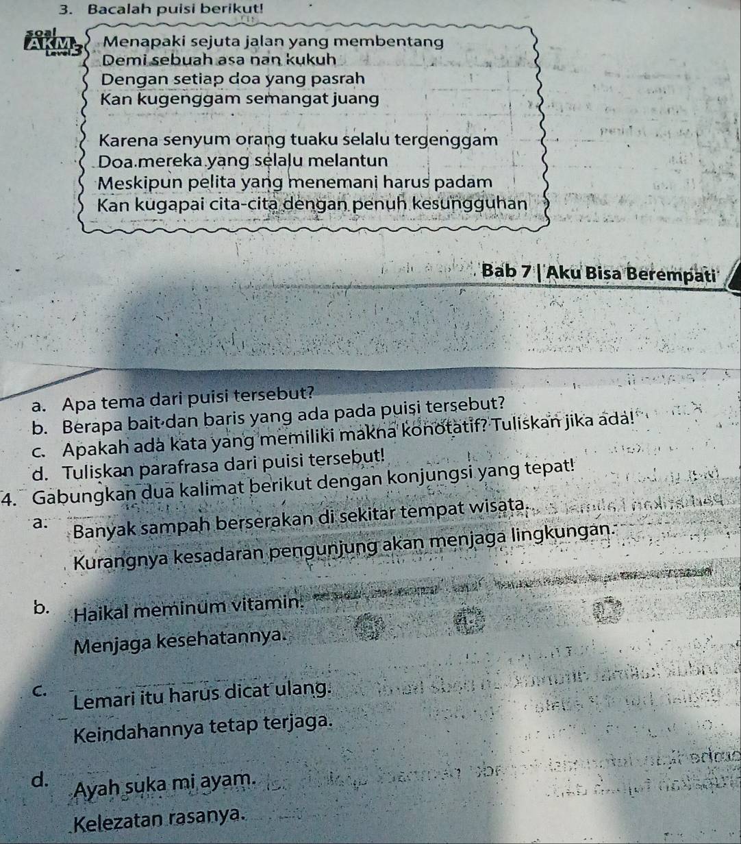 Bacalah puisi berikut! 
Menapaki sejuta jalan yang membentan 
Demi sebuah asa nan kukuh 
Dengan setiap doa yang pasrah 
Kan kugenggam semangat juang 
Karena senyum orang tuaku selalu tergenggam 
Doa.mereka yạng sélaļu melantun 
Meskipun pelita yang menemani harus padam 
Kan kugapai cita-cita dengan penuh kesungguhan 
Bab 7 | Aku Bisa Berempati 
a. Apa tema dari puisi tersebut? 
b. Berapa bait dan baris yang ada pada puisi tersebut? 
c. Apakah ada kata yang memiliki makna konotatif? Tuliskan jika ada! 
d. Tuliskan parafrasa dari puisi tersebut! 
4. Gabungkan dua kalimat berikut dengan konjungsi yang tepat! 
a. Banyak sampah berserakan di sekitar tempat wisata. 
Kurangnya kesadaran pengunjung akan menjaga lingkungan. 
b. Haikal meminum vitamin ma ena a 
Menjaga kesehatannya. 


C. Lemari itu harus dicat ulang. 
Keindahannya tetap terjaga. F 
ecin eroas 
M a n ó 
d. Ayah suka mi ayam. 
Kelezatan rasanya.