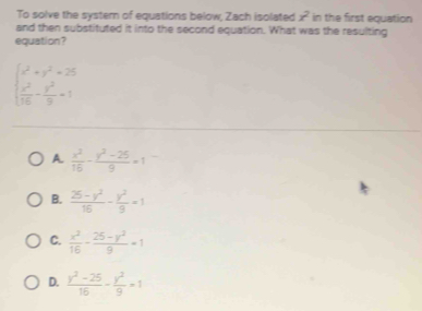 To solve the systern of equations below, Zach isolated x^2 in the first equation
and then substituted it into the second equation. What was the resulting
equation?
beginarrayl x^2+y^2=25  x^2/16 - y^2/9 =1endarray.
A.  x^2/16 - (y^2-25)/9 =1
B.  (25-y^2)/16 - y^2/9 =1
C.  x^2/16 - (25-y^2)/9 =1
D.  (y^2-25)/16 - y^2/9 =1