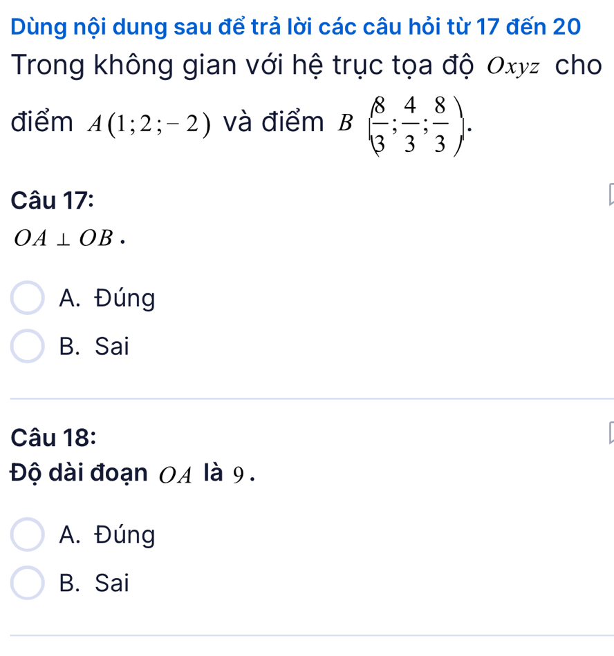 Dùng nội dung sau để trả lời các câu hỏi từ 17 đến 20
Trong không gian với hệ trục tọa độ Oxyz cho
điểm A(1;2;-2) và điểm B( 8/3 ; 4/3 ; 8/3 ). 
Câu 17:
OA⊥ OB.
A. Đúng
B. Sai
Câu 18:
Độ dài đoạn 0A là 9.
A. Đúng
B. Sai