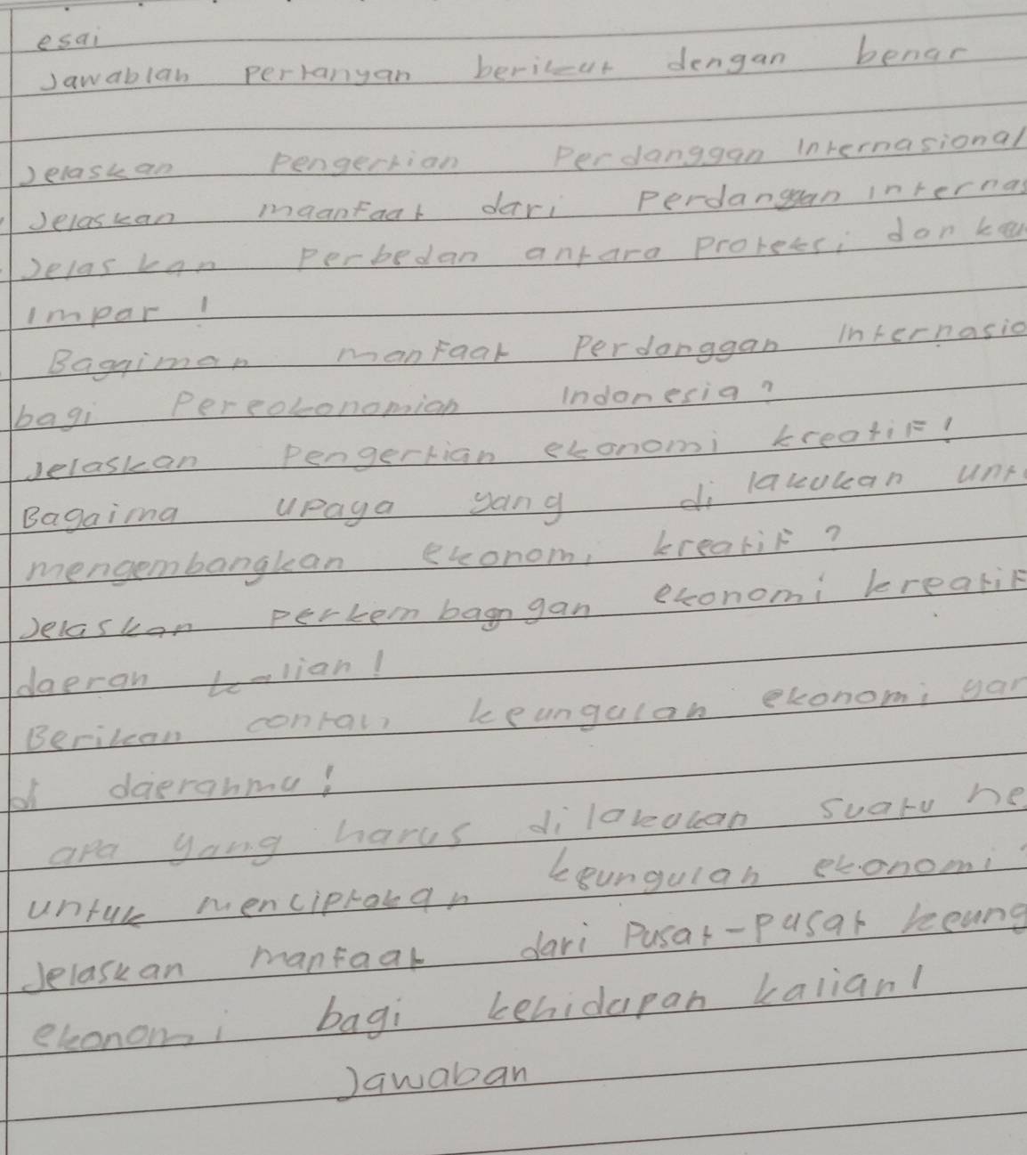 esai 
Jawablan perranyan beric-ur dengan benar 
)elaskan pengertian Perdanggan internasional 
Jelaskan maantaal deri perdangan internas 
Delas kan Perbedan antara prorees; don ke 
Impar1 
Baggimen manraar Perdanggan internasic 
bagi Pereotonomion Indonesia? 
Jelaskan Pengertian etonomi kreatie! 
Bagaina upaga ang di lakucan unt 
mengembanglean econom, krealit? 
Jelaskan perten bagn gan exonomi brealin 
daeran talian! 
Berilean conral, beungulan economi yan 
b1 deerahmu! 
apa yong hares dilareacan suaro he 
untul menciprouan loungulah ebonomi 
Jelaskan mantaal dari Pusat-pusar leung 
eleononi bagi behidapan balian! 
Jqwaban