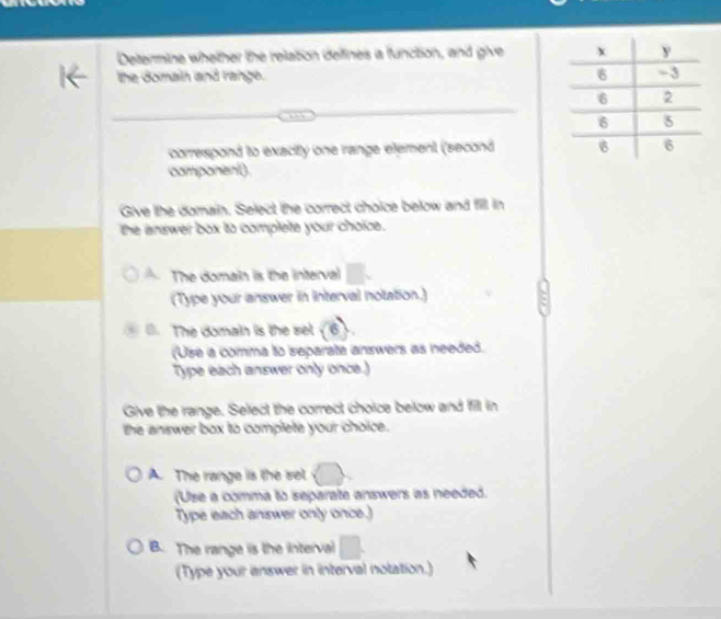 Determine whether the relation defines ia function, and give 
the domain and range. 
correspond to exacity one range element (second 
component)
Give lhe domain. Select the correct choice below and fill in
the answer box to complete your choice.
The domain is the interva
(Type your answer in interval notation.). The domain is the sel (6)
(Use a comma to separate answers as needed.
Type each answer only once.)
Give the range. Select the correct choice below and fill in
the answer box to complete your choice.
A. The range is the sel
(Use a comma to separate answers as needed.
Type each answer only once.)
B. The range is the interval^ 
(Type your answer in interval notation.)