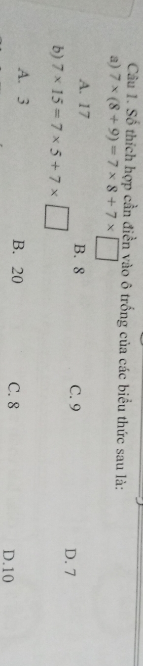 Số thích hợp cần điền vào ô trống của các biểu thức sau là:
a) 7* (8+9)=7* 8+7* □
A. 17 B. 8
b) 7* 15=7* 5+7* □
C. 9 D. 7
A. 3 B. 20
C. 8
D. 10