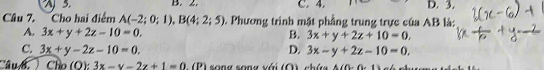 A5 B. 2. C. 4. D. 3.
Câu 7. Cho hai điểm A(-2;0;1), B(4;2;5) 0. Phương trình mật phẳng trung trực của AB là:
A. 3x+y+2z-10=0. B. 3x+y+2z+10=0,
C. 3x+y-2z-10=0, D. 3x-y+2z-10=0, 
CâuB. ) Cho (O): 3x-y-2z+1=0.(P) so n g song với (O chứa A