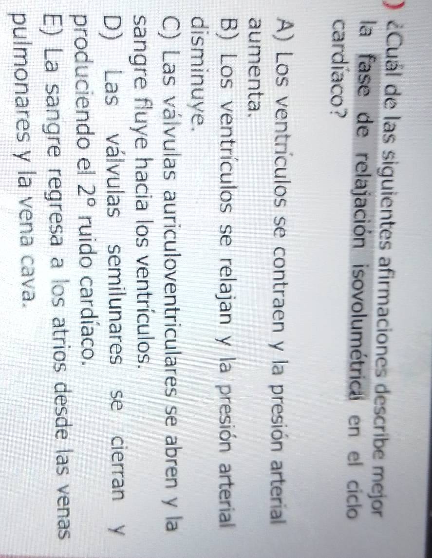 ¿Cuál de las siguientes afirmaciones describe mejor
la fase de relajación isovolumétrica en el ciclo
cardíaco?
A) Los ventrículos se contraen y la presión arterial
aumenta.
B) Los ventrículos se relajan y la presión arterial
disminuye.
C) Las válvulas auriculoventriculares se abren y la
sangre fluye hacia los ventrículos.
D) Las válvulas semilunares se cierran y
produciendo el 2° ruido cardíaco.
E) La sangre regresa a los atrios desde las venas
pulmonares y la vena cava.