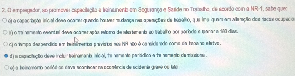 empregador, ao promover capacitação e treinamento em Segurança e Saúde no Trabalho, de acordo com a NR -1, sabe que:
a) a capacitação inicial deve ocorrer quando houver mudança nas operações de trabalho, que impliquem em alteração dos riscos ocupacio
b) o treinamento eventual deve ocorrer após retorno de afastamento ao trabalho por período superior a 180 dias.
c) o tempo despendido em treinamentos previstos nas NR não é considerado como de trabalho efetivo.
d) a capacitação deve incluir treinamento inicial, treinamento periódico e treinamento demissional.
e) o treinamento periódico deve acontecer na ocorrência de acidente grave ou fatal.