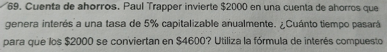 Cuenta de ahorros. Paul Trapper invierte $2000 en una cuenta de ahorros que 
genera interés a una tasa de 5% capitalizable anualmente. ¿Cuánto tiempo pasará 
para que los $2000 se conviertan en $4600? Utiliza la fórmula de interés compuesto