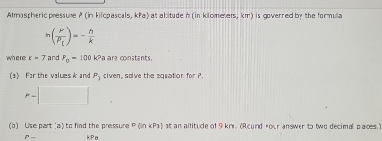 Atmospheric pressure P (in kilopascals, kPa) at altitude n (in kilometers, km) is governed by the formula
ln (frac PP_0)=- h/k 
h e re k=7 and P_0-100kPa are constants. 
(a) For the valwes k and P_0 given, solve the equation for P.
P=□
(b) Use part (a) to find the pressure P(inkPa) at an altitude of 9 km. (Round your answer to two decimal places.)
P- ∠ P_