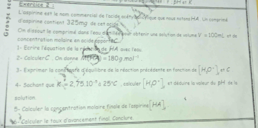 L'aspirine est le nom commercial de l'acide acéty salicylique que nous notons HA. Un comprimé 
d aspirine contient 325mg de cet acide 
On dissout le comprimé dans l'eau d'stillée pour obtenir une solution de volume V=100mL et de 
concentration molaire en acide apporte C. 
1- Ecrire l'équation de la rédation de HA avec l'eau. 
2= Calculer C. On donne =180g.mol^(-1). 
3- Exprimer la constante d'équilibre de la réaction précédente en fonction de [H_2O^-],etC. 
4- Sachant que K=2,75.10^(-5) à 25°C , calculer [H_3O^-], et déduire la valleur du pH de la 
solution. 
5- Calculer la concentration molaire finale de l'aspirine [HA]_+
16- Calculer le taux d'avancement final. Conclure.