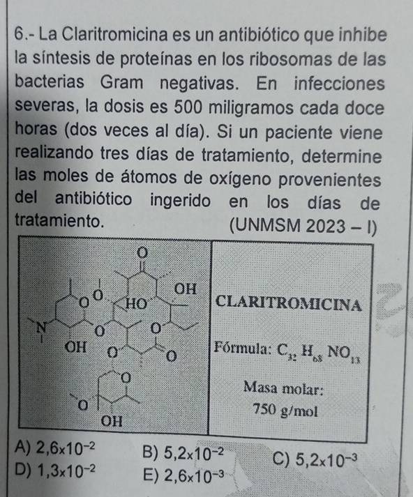 6.- La Claritromicina es un antibiótico que inhibe
la síntesis de proteínas en los ribosomas de las
bacterias Gram negativas. En infecciones
severas, la dosis es 500 miligramos cada doce
horas (dos veces al día). Si un paciente viene
realizando tres días de tratamiento, determine
las moles de átomos de oxígeno provenientes
del antibiótico ingerido en los días de
tratamiento. (UNMSM 2023-I) 
CLARITROMICINA
Fórmula: C_32H_68NO_13
Masa molar:
750 g/mol
A) 2,6* 10^(-2) B) 5,2* 10^(-2) C) 5,2* 10^(-3)
D) 1,3* 10^(-2) E) 2,6* 10^(-3)