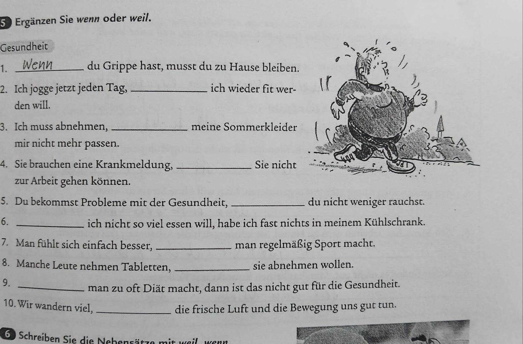 Ergänzen Sie wenn oder weil. 
Gesundheit 
1. _du Grippe hast, musst du zu Hause bleiben. 
2. Ich jogge jetzt jeden Tag, _ich wieder fit wer- 
den will. 
3. Ich muss abnehmen, _meine Sommerkleider 
mir nicht mehr passen. 
4. Sie brauchen eine Krankmeldung, _Sie nicht 
zur Arbeit gehen können. 
5. Du bekommst Probleme mit der Gesundheit, _du nicht weniger rauchst. 
6. _ich nicht so viel essen will, habe ich fast nichts in meinem Kühlschrank. 
7. Man fühlt sich einfach besser, _man regelmäßig Sport macht. 
8. Manche Leute nehmen Tabletten, _sie abnehmen wollen. 
9._ 
man zu oft Diät macht, dann ist das nicht gut für die Gesundheit. 
10. Wir wandern viel,_ 
die frische Luft und die Bewegung uns gut tun. 
6) Schreiben Sie die Nebensätze mit weil, wenn