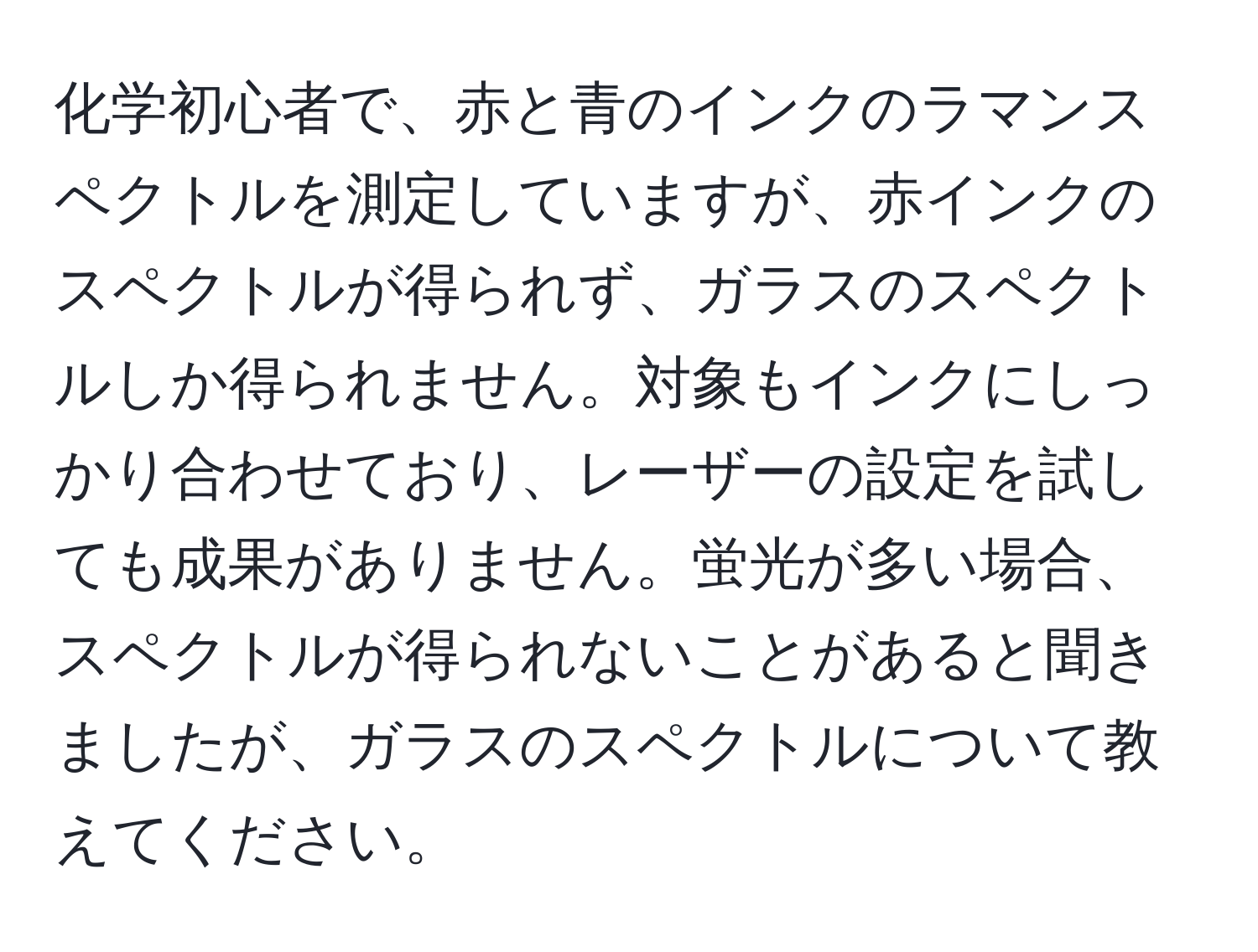 化学初心者で、赤と青のインクのラマンスペクトルを測定していますが、赤インクのスペクトルが得られず、ガラスのスペクトルしか得られません。対象もインクにしっかり合わせており、レーザーの設定を試しても成果がありません。蛍光が多い場合、スペクトルが得られないことがあると聞きましたが、ガラスのスペクトルについて教えてください。