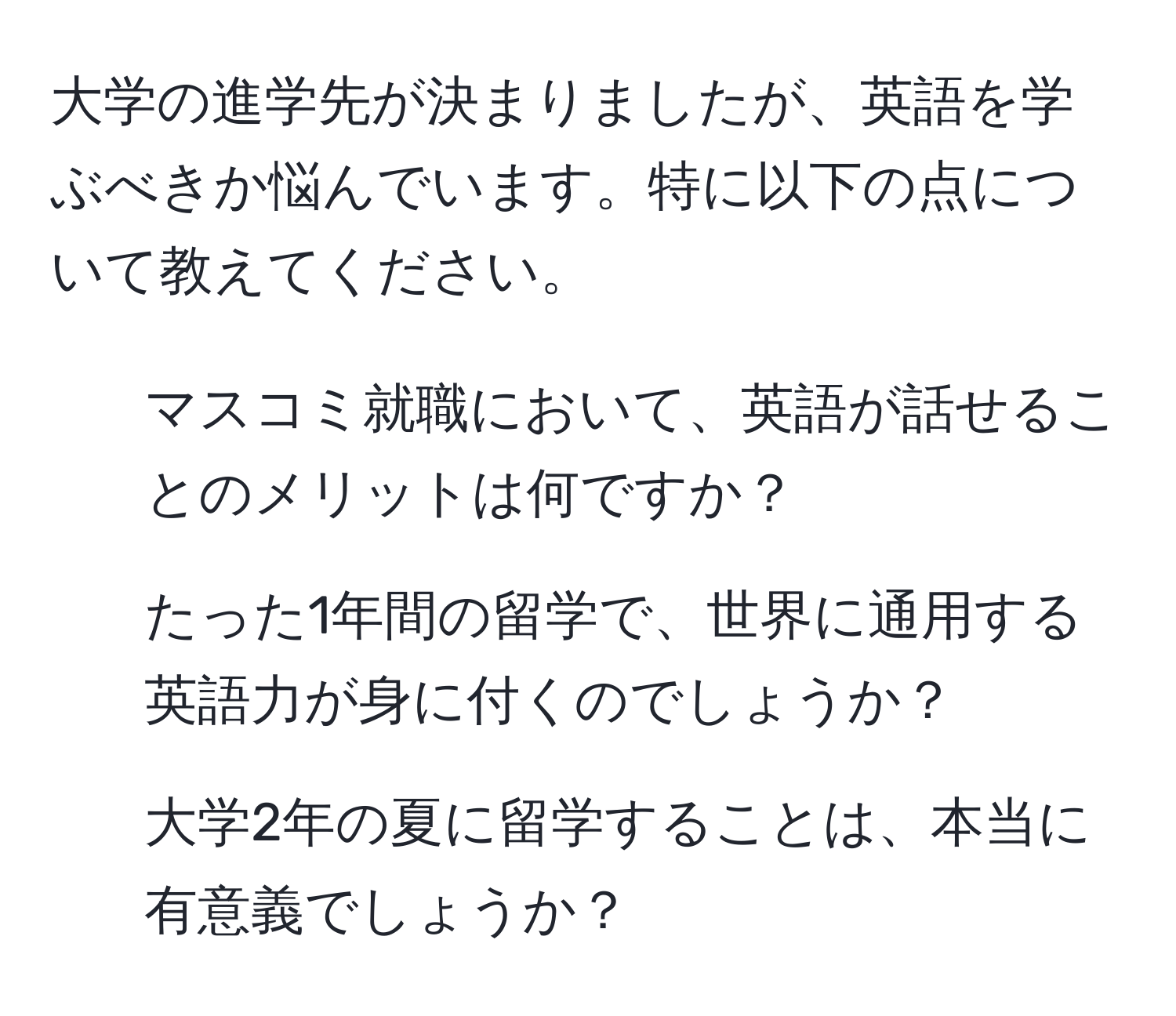 大学の進学先が決まりましたが、英語を学ぶべきか悩んでいます。特に以下の点について教えてください。  
1. マスコミ就職において、英語が話せることのメリットは何ですか？  
2. たった1年間の留学で、世界に通用する英語力が身に付くのでしょうか？  
3. 大学2年の夏に留学することは、本当に有意義でしょうか？