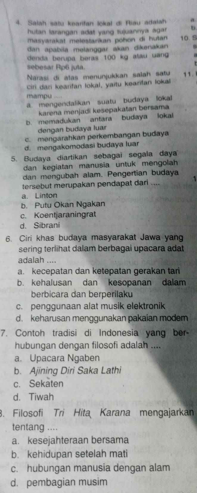 Salah satu kearifan lokal di Riau adalah a.
hutan larangan adat yang tujuannya agar b.
masyarakat melestarikan pohon di hutan 10. S
dan apabila melanggar akan dikənakan
denda berupa beras 100 kg atau uan a
r
sebesar Rp6 juta.
Narasi di atas menunjukkan salah satu 11.
ciri dari kearifan lokal, yaitu kearifan lokal
mampu ....
a. mengendalikan suatu budaya lokal
karena menjadi kesepakatan bersama
b. memadukan antara budaya lokal
dengan budaya luar
c. mengarahkan perkembangan budaya
d. mengakomodasi budaya luar
5. Budaya diartikan sebagai segala daya
dan kegiatan manusia untuk mengolah
dan mengubah alam. Pengertian budaya
1
tersebut merupakan pendapat dari ....
a. Linton
b. Putu Okan Ngakan
c. Koentjaraningrat
d. Sibrani
6. Ciri khas budaya masyarakat Jawa yang
sering terlihat dalam berbagai upacara adat
adalah ....
a. kecepatan dan ketepatan gerakan tari
b. kehalusan dan kesopanan dalam
berbicara dan berperilaku
c. penggunaan alat musik elektronik
d. keharusan menggunakan pakaian moder
7. Contoh tradisi di Indonesia yang ber
hubungan dengan filosofi adalah ....
a. Upacara Ngaben
b. Ajining Diri Saka Lathi
c. Sekaten
d. Tiwah
3. Filosofi Tri Hita Karana mengajarkan
tentang ....
a. kesejahteraan bersama
b. kehidupan setelah mati
c. hubungan manusia dengan alam
d. pembagian musim