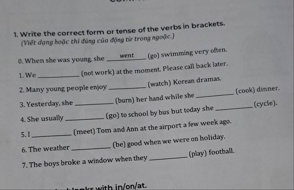 Write the correct form or tense of the verbs in brackets. 
(Viết dạng hoặc thì đúng của động từ trong ngoặc.) 
0. When she was young, she _____went____ (go) swimming very often. 
1. We_ 
(not work) at the moment. Please call back later. 
(watch) Korean dramas. 
2. Many young people enjoy_ 
3. Yesterday, she _(burn) her hand while she _(cook) dinner. 
4. She usually _(go) to school by bus but today she _(cycle). 
5. I_ (meet) Tom and Ann at the airport a few week ago. 
6. The weather _(be) good when we were on holiday. 
7. The boys broke a window when they _(play) football. 
i n/at.