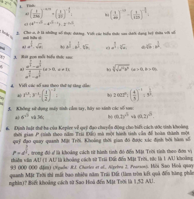 a 2^(3sqrt(2)) 1. Tính ( 1/49 )^-1.5-( 1/125 )^- 2/3 :
a) ( 1/256 )^-0.75+( 1/27 )^- 4/3 ; b)
c) (4^(3+sqrt(3))-4^(sqrt(3)-1)).2^(-2sqrt(3)).
2. Cho a, b là những số thực dương. Viết các biểu thức sau dưới dạng luỹ thừa với số
hoặc mũ hữu tỉ:
a) a^(frac 1)3· sqrt(a); b^(frac 1)2· b^(frac 1)3· sqrt[6](b):
juả c) a^(frac 4)3:sqrt[3](a): d) sqrt[3](b):b^(frac 1)6.
b)
87 3. Rút gọn mỗi biểu thức sau:
6 a) frac a^(frac 7)3-a^(frac 1)3a^(frac 4)3-a^(frac 1)3(a>0,a!= 1);
b) sqrt[3](sqrt a^(12)b^6)(a>0,b>0).
4. Viết các số sau theo thứ tự tăng dẫn:
tay
a) 1^(1.5);3^(-1);( 1/2 )^-2;
b) 2022^0;( 4/5 )^-1;5^(frac 1)2.
uả
5. Không sử dụng máy tính cầm tay, hãy so sánh các số sau:
a) 6^(sqrt(3)) và 36; b) (0,2)^sqrt(3) và (0,2)^sqrt(5).
6. Định luật thứ ba của Kepler về quỹ đạo chuyển động cho biết cách ước tính khoảng
thời gian P (tính theo năm Trái Đất) mà một hành tinh cần để hoàn thành một
quỹ đạo quay quanh Mặt Trời. Khoảng thời gian đó được xác định bởi hàm số
P=d^(frac 3)2, , trong đó d là khoảng cách từ hành tinh đó đến Mặt Trời tính theo đơn vị
thiên văn AU (1 AU là khoảng cách từ Trái Đất đến Mặt Trời, tức là 1 AU khoảng
93 000 000 dặm) (Nguồn: R.I. Charles et al., Algebra 2, Pearson). Hỏi Sao Hoả quay
quanh Mặt Trời thì mất bao nhiêu năm Trái Đất (làm tròn kết quả đến hàng phần
nghìn)? Biết khoảng cách từ Sao Hoả đến Mặt Trời là 1,52 AU.