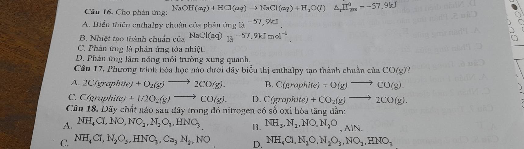 Cho phản ứng: NaOH(aq)+HCl(aq)to NaCl(aq)+H_2O(l)△ _rH_(298)^0=-57,9kJ
A. Biến thiên enthalpy chuẩn của phản ứng 1a^(-57,9kJ)
B. Nhiệt tạo thành chuẩn của NaCl(aq)_la-57,9kJmol^(-1).
C. Phản ứng là phản ứng tỏa nhiệt.
D. Phản ứng làm nóng môi trường xung quanh.
Câu 17. Phương trình hóa học nào dưới đây biểu thị enthalpy tạo thành chuẩn của CO(g) ?
A. 2C(graphite) +O_2(g)to 2CO(g). B. C(graphite)+O(g)to CO(g).
C. C(gr aphite)+1/2O_2(g)to CO(g). D. C(graphite)+CO_2(g)to 2CO(g). 
Câu 18. Dãy chất nào sau đây trong đó nitrogen có số oxi hóa tăng dần:
A. NH_4Cl, NO, NO_2, N_2O_3, HNO_3 NH_3, N_2, NO, N_2O, AlN. 
B.
C. NH_4Cl, N_2O_5, HNO_3, Ca_3N_2, NO NH_4Cl, N_2O,N_2O_3, NO_2, HNO_3
D.