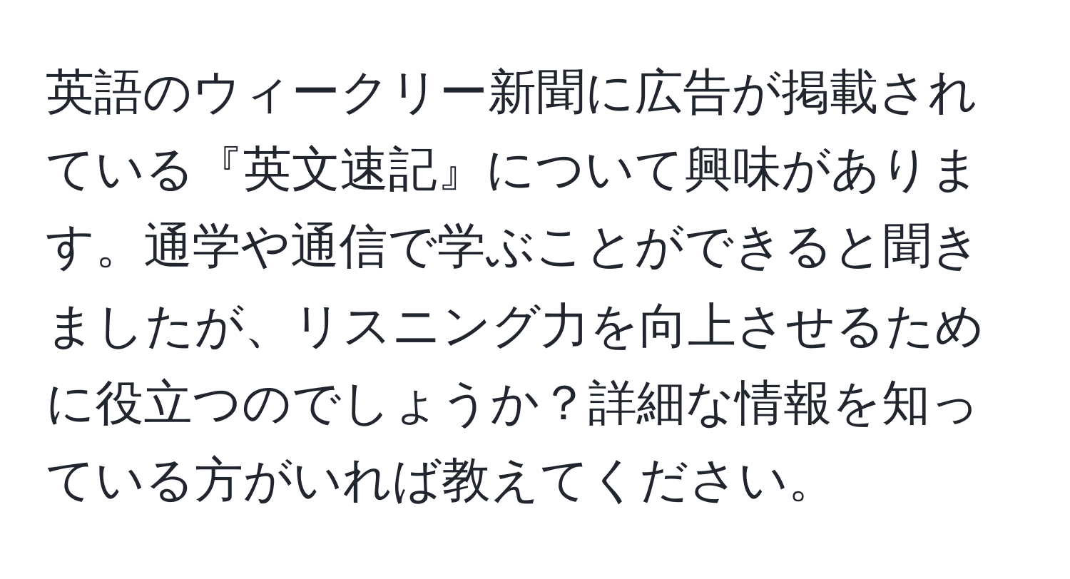 英語のウィークリー新聞に広告が掲載されている『英文速記』について興味があります。通学や通信で学ぶことができると聞きましたが、リスニング力を向上させるために役立つのでしょうか？詳細な情報を知っている方がいれば教えてください。