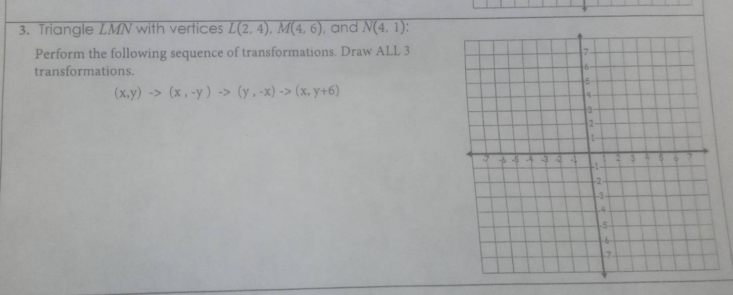 Triangle LMN with vertices overline L(2,4),M(4,6) , and N(4,1)
Perform the following sequence of transformations. Draw ALL 3
transformations.
(x,y)to (x,-y)to (y,-x)to (x,y+6)