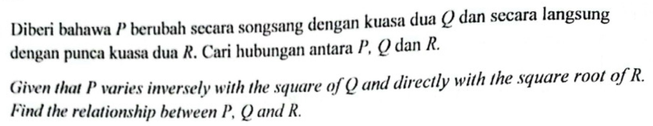 Diberi bahawa P berubah secara songsang dengan kuasa dua Q dan secara langsung 
dengan punca kuasa dua R. Cari hubungan antara P, Q dan R. 
Given that P varies inversely with the square of Q and directly with the square root of R. 
Find the relationship between P, Q and R.