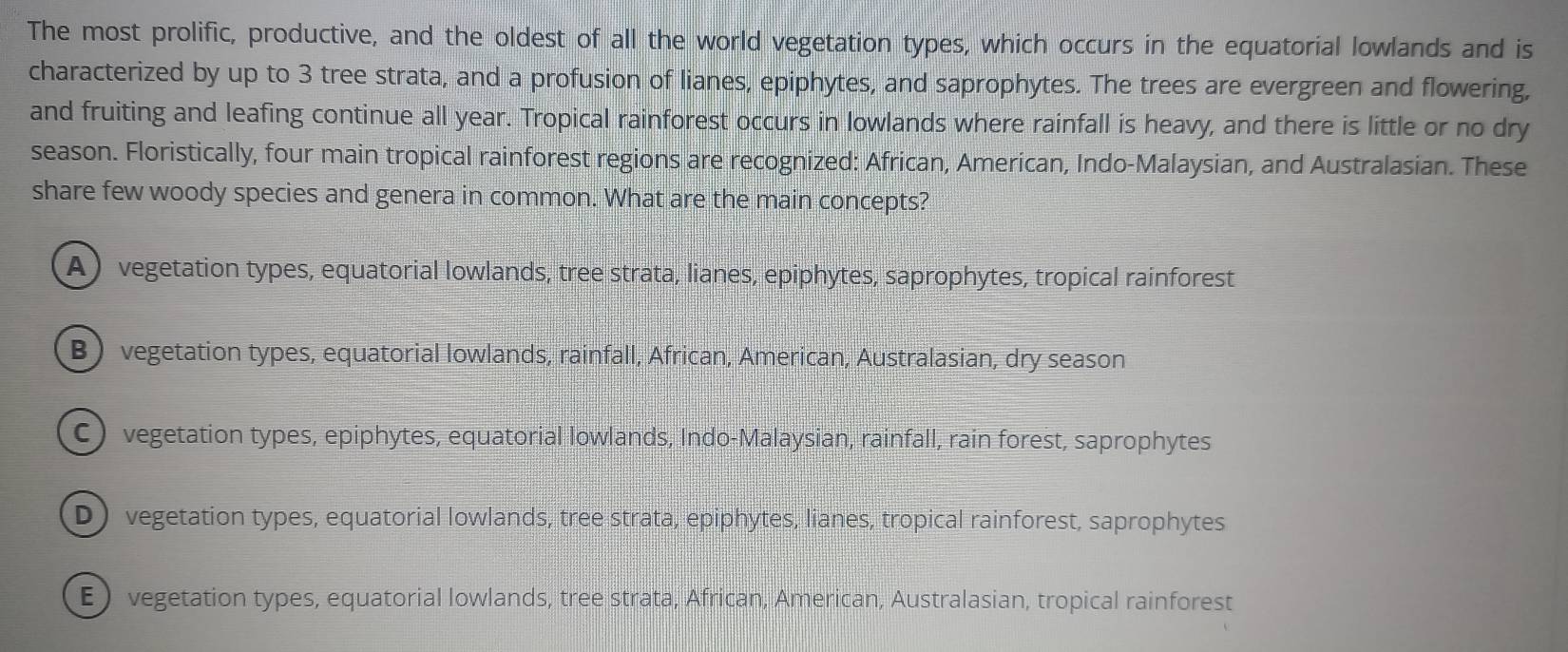 The most prolific, productive, and the oldest of all the world vegetation types, which occurs in the equatorial lowlands and is
characterized by up to 3 tree strata, and a profusion of lianes, epiphytes, and saprophytes. The trees are evergreen and flowering,
and fruiting and leafing continue all year. Tropical rainforest occurs in lowlands where rainfall is heavy, and there is little or no dry
season. Floristically, four main tropical rainforest regions are recognized: African, American, Indo-Malaysian, and Australasian. These
share few woody species and genera in common. What are the main concepts?
A ) vegetation types, equatorial lowlands, tree strata, lianes, epiphytes, saprophytes, tropical rainforest
B) vegetation types, equatorial lowlands, rainfall, African, American, Australasian, dry season
C) vegetation types, epiphytes, equatorial lowlands, Indo-Malaysian, rainfall, rain forest, saprophytes
D) vegetation types, equatorial lowlands, tree strata, epiphytes, lianes, tropical rainforest, saprophytes
E  vegetation types, equatorial lowlands, tree strata, African, American, Australasian, tropical rainforest