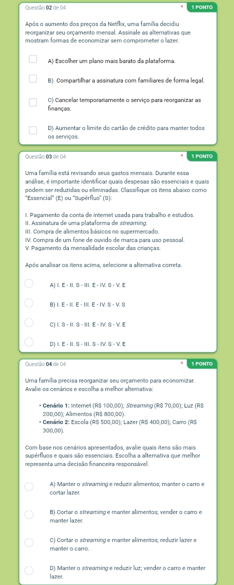 de 04 1 PONTO
Após o aumento dos preços da Netflix, uma família decidiu
reorganizar seu orçamento mensal. Assinale as alternativas que
mostram formas de economizar sem comprometer o lazer.
A) Escolher um plano mais barato da plataforma.
B) Compartilhar a assinatura com familiares de forma legal,
C) Cancelar temporariamente o serviço para reorganizar as
finanças.
D) Aumentar o limite do cartão de crédito para manter todos
os serviços.
Questão 03 de 04 1 PONTO
Uma família está revisando seus gastos mensais. Durante essa
análise, é importante identificar quais despesas são essenciais e quais
podem ser reduzidas ou eliminadas. Classifique os itens abaixo como
"Essencial" (E) ou 'Supérfluo' (S):
I. Pagamento da conta de internet usada para trabalho e estudos.
II. Assinatura de uma plataforma de streaming.
III. Compra de alimentos básicos no supermercado.
IV. Compra de um fone de ouvido de marca para uso pessoal.
V. Pagamento da mensalidade escolar das crianças.
Após analisar os itens acima, selecione a alternativa correta.
A) I. E - II. S - III. E - IV. S - V. E
B) 1.E-11.E-111.E-1V.S-V S
C) I. S - II. S - III. E - IV. S - V. E
D) I.E-II.S-III.S-IV.S-V E
Questão 04 de 04 1 PONTO
Uma família precisa reorganizar seu orçamento para economizar.
Avalie os cenários e escolha a melhor alternativa:
* Cenário 1: Internet (R$ 100,00); Streaming (R$ 70,00); Luz (R$
200,00); Alimentos (R$ 800,00).
* Cenário 2: Escola (R$ 500,00); Lazer (R$ 400,00); Carro (R$
300,00).
Com base nos cenários apresentados, avalie quais itens são mais
supérfluos e quais são essenciais. Escolha a alternativa que melhor
representa uma decisão financeira responsável,
A) Manter o streaming e reduzir alimentos; manter o carro e
cortar lazer.
B) Cortar o streaming e manter alimentos; vender o carro e
manter lazer,
C) Cortar o streaming e manter alimentos; reduzir lazer e
manter o carro.
D) Manter o streaming e reduzir luz; vender o carro e manter
lazer.