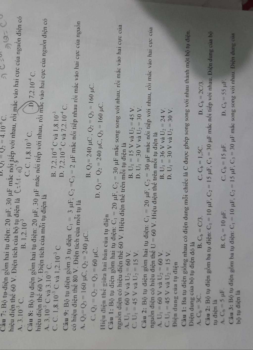 D. Q_1=Q_2=4.10^(-6)C.
Câu 7: Bộ tụ điện gồm hai tụ điện: 20 μF, 30 μF mắc nối tiếp với nhau, rồi mắc vào hai cực của nguồn điện có
hiệu điện thể 60 V. Điện tích của bộ tụ điện là
B. 1,2.10^(-3)
A. 3.10^(-3)C. C. C. 1,8.10^(-3)C. D 7,2.10^(-4)C.
Câu 8: Bộ tụ điện gồm hai tụ điện: 20 μF, 30 μF mắc nối tiếp với nhau, rồi mắc vào hai cực của nguồn điện có
hiệu điện thể 60 V. Điện tích của mỗi tụ điện là
A. 3.10^(-3)C và 3.10^(-3)C.
B. 7,2.10^(-4)C và
C. C. 1,8.10^(-3)C và 1,2.10^(-3)C 1,8.10^(-3)
D. 7,2.10^(-4).C và 7,2.10^(-4)C.
Câu 9: Bộ tụ điện gồm 3 tụ điện C_1=3mu F;C_2=C_3=2 μF mắc nối tiếp nhau rồi mắc vào hai cực của nguồn
có hiệu điện thế 80 V. Điện tích của mỗi tự là
A. Q_1=Q_3=160mu C,Q_2=240 μC. Q_1=240mu C,Q_2=Q_3=160mu C.
B.
C. Q_1=Q_2=Q_3=60mu C.
D. Q_1=Q_2=240mu C,Q_3=160mu C.
Hiệu điện thể giữa hai bản của tụ điện
Câu 1: Bộ tụ điện gồm hai tụ điện: C_1=20 μF, C_2=30 μF mắc song song với nhau, rồi mắc vào hai cực của
nguồn điện có hiệu điện thế 60 V. Hiệu điện thế trên mỗi tụ điện là
A. U_1=60V và U_2=60V.
B. U_1=15V và U_2=45V.
C. U_1=45V và U_2=15V. D. U_1=30V và U_2=30V.
Câu 2: Bộ tụ điện gồm hai tụ điện: C_1=20 μF, C_2=30 μF mắc nối tiếp với nhau, rồi mắc vào hai cực của
nguồn điện có hiệu điện thế U=60 V. Hiệu điện thế trên mỗi tụ điện là
A. U_1=60V và U_2=60V.
B. U_1=36 V và U_2=24V.
C. U_1=45V và U_2=15V. D. U_1=30V và U_2=30V.
Điện dung của tụ điện
Câu 1: Ba tụ điện giống nhau có điện dung mỗi chiếc là C được ghép song song với nhau thành một bộ tụ diện.
Điện dung của bộ tụ điện đó là
A. C_b=3C. B. C_b=C/3. C. C_b=1,5C. D. C_b=2C/3.
Câu 2: Bộ tụ điện gồm ba tụ điện: C_1=10mu F,C_2=15mu F,C_3=30 μF mắc nối tiếp với nhau. Điện dung của bộ
tụ điện là
A. C_b=5mu F. B. C_b=10mu F C. C_b=15mu F. D. C_b=55mu F.
Câu 3: Bhat o * tu  điện gồm ba tụ điện: C_1=10mu F,C_2=15 mu F,C_3=30 μF mắc song song với nhau. Điện dung của
bộ tụ điện là