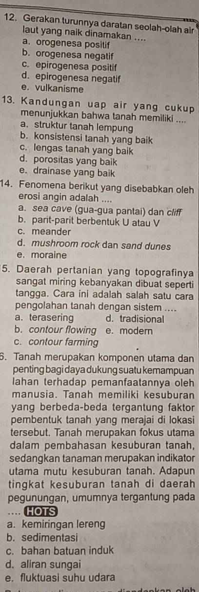 Gerakan turunnya daratan seolah-olah air
laut yang naik dinamakan ....
a. orogenesa posilif
b. orogenesa negatif
c. epirogenesa positif
d. epirogenesa negatif
e. vulkanisme
13. Kandungan uap air yang cukup
menunjukkan bahwa tanah memiliki ....
a. struktur tanah lempung
b. konsistensi tanah yang baik
c. lengas tanah yang baik
d. porositas yang baik
e. drainase yang baik
14. Fenomena berikut yang disebabkan oleh
erosi angin adalah ....
a. sea cave (gua-gua pantai) dan cliff
b. parit-parit berbentuk U atau V
c. meander
d. mushroom rock dan sand dunes
e. moraine
5. Daerah pertanian yang topografinya
sangat miring kebanyakan dibuat seperti
tangga. Cara ini adalah salah satu cara
pengolahan tanah dengan sistem ....
a. terasering d. tradisional
b. contour flowing e. modern
c. contour farming
6. Tanah merupakan komponen utama dan
penting bagi daya dukung suatu kemampuan
Iahan terhadap pemanfaatannya oleh
manusia. Tanah memiliki kesuburan
yang berbeda-beda tergantung faktor
pembentuk tanah yang merajai di lokasi
tersebut. Tanah merupakan fokus utama
dalam pembahasan kesuburan tanah,
sedangkan tanaman merupakan indikator
utama mutu kesuburan tanah. Adapun
tingkat kesuburan tanah di daerah
pegunungan, umumnya tergantung pada
… HOTS
a. kemiringan lereng
b. sedimentasi
c. bahan batuan induk
d. aliran sungai
e. fluktuasi suhu udara