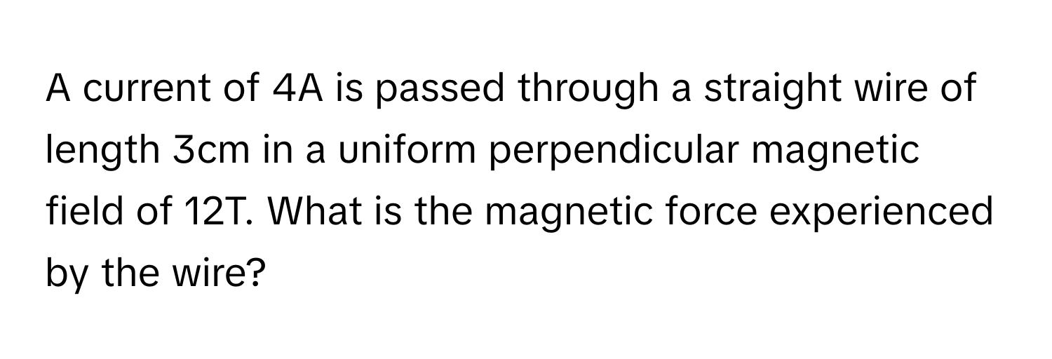 A current of 4A is passed through a straight wire of length 3cm in a uniform perpendicular magnetic field of 12T. What is the magnetic force experienced by the wire?