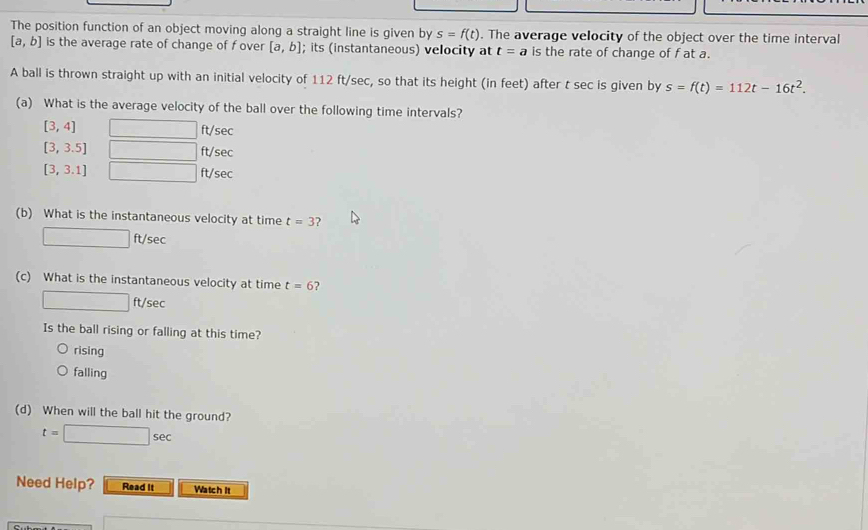 The position function of an object moving along a straight line is given by s=f(t). The average velocity of the object over the time interval
[a,b] is the average rate of change of f over [a,b]; its (instantaneous) velocity at t=a is the rate of change of f at a.
A ball is thrown straight up with an initial velocity of 112 ft/sec, so that its height (in feet) after t sec is given by s=f(t)=112t-16t^2. 
(a) What is the average velocity of the ball over the following time intervals?
[3,4] ft/sec
[3,3.5] ∴ △ ADC=∠ BCD ft/sec
[3,3.1] ^□ □  ft/sec
(b) What is the instantaneous velocity at time t=3 2
□ ft/sec
(c) What is the instantaneous velocity at time t=6 ?
□ ft sec
Is the ball rising or falling at this time?
rising
falling
(d) When will the ball hit the ground?
t=□ sec
Need Help? Read it Watch it