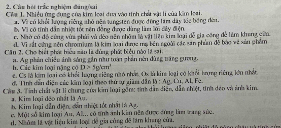 Câu hỏi trắc nghiệm đúng/sai
Câu 1. Nhiều ứng dụng của kim loại dựa vào tính chất vật lí của kim loại.
a. Vì có khổi lượng riêng nhỏ nên tungsten được dùng làm dây tóc bóng đèn.
b. Vì có tính dẫn nhiệt tốt nên đồng được dùng làm lõi dây điện.
c. Nhờ có độ cứng vừa phải và dẻo nên nhôm là vật liệu kim loại dễ gia công để làm khung cửa.
d. Vì rất cứng nên chromium là kim loại được mạ bên ngoài các sản phẩm đề bảo vệ sản phẩm
Câu 2. Cho biết phát biểu nào là đúng phát biểu nào là sai.
a. Ag phản chiếu ánh sáng gần như toàn phần nên dùng tráng gương.
b. Các kim loại nặng có D>5g/cm^3
c. Cs là kim loại có khối lượng riêng nhỏ nhất, Os là kim loại có khối lượng riêng lớn nhất.
d. Tính dẫn điện các kim loại theo thứ tự giảm dẫn là : Ag, Cu, Al, Fe.
Câu 3. Tính chất vật lí chung của kim loại gồm: tính dẫn điện, dẫn nhiệt, tính dẻo và ánh kim.
a. Kim loại dẻo nhất là Au.
b. Kim loại dẫn điện, dẫn nhiệt tốt nhất là Ag.
c. Một số kim loại Au, Al... có tính ánh kim nên được dùng làm trang sức.
d. Nhôm là vật liệu kim loại dễ gia công đề làm khung cửa.