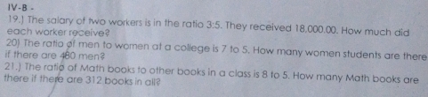 IV-B - 
19.] The salary of two workers is in the ratio 3:5. They received 18,000.00. How much did 
each worker receive? 
20) The ratio of men to women at a college is 7 to 5. How many women students are there 
if there are 480 men? 
21.) The ratio of Math books to other books in a class is 8 to 5. How many Math books are 
there if there are 312 books in all?