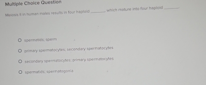 Question
Melosis II in human males results in four haploid _which mature into four haploid _
spermatids; sperm
primary spermatocytes; secondary spermatocytes
secondary spermatocytes; primary spermatocy tes
spermatids; spermatogonia