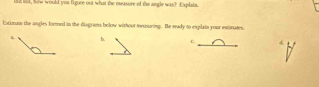 did lol, how would you figure out what the measure of the angle was? Explain. 
Estimate the angles formed in the diagrams below without meusuring. Be ready to explain your estimates. 
b. 
C.