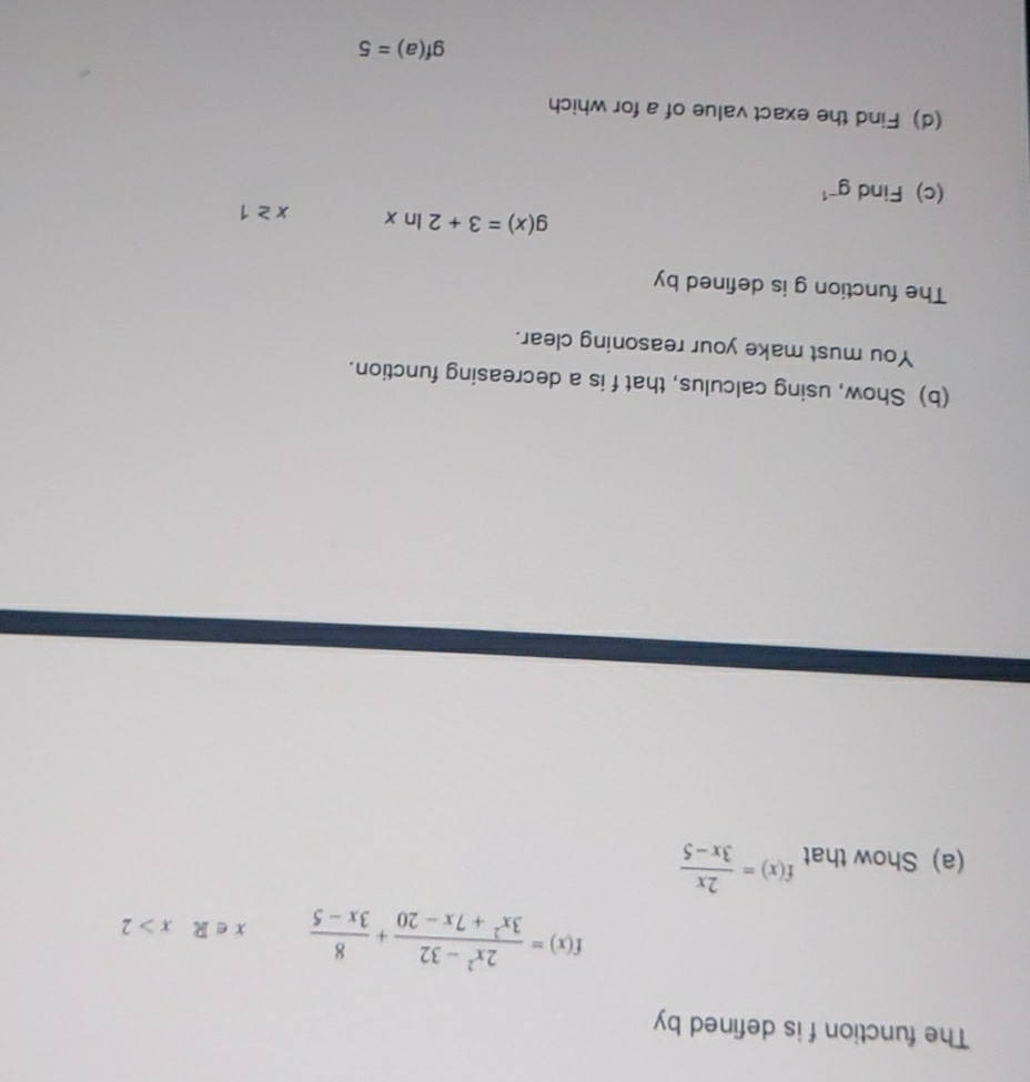 The function f is defined by
f(x)= (2x^2-32)/3x^2+7x-20 + 8/3x-5  x∈ Rx>2
(a) Show that f(x)= 2x/3x-5 
(b) Show, using calculus, that f is a decreasing function. 
You must make your reasoning clear. 
The function g is defined by
g(x)=3+2ln x x≥ 1
(c) Find g^(-1)
(d) Find the exact value of a for which
gf(a)=5