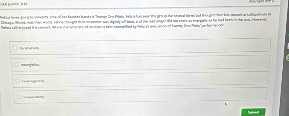 Total points: 3/25 Attempts left: 2
Felicia loves going to concerts. One of her favorite bands is Twenty One Pilots, Felicia has seen the group live several times but thought their last concert at Lollapalooza in
Chicago, Illinois, was their worst. Felicia thought their drummer was slightly off-beat, and the lead singer did not seem as energetic as he had been in the past. However,
Felicia still enjoyed the concert. Which characteristic of services is best exemplified by Felicia's evaluation of Twenty One Pilots' performance?
Perishability
Intangibility
Heterogeneity
Inseparability
Submit
