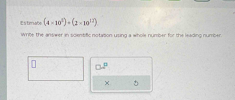 Estimate (4* 10^8)+(2* 10^(12)). 
Write the answer in scientific notation using a whole number for the leading number.
□ * 10^□
×