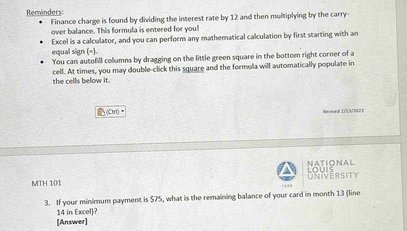 Reminders: 
Finance charge is found by dividing the interest rate by 12 and then multiplying by the carry- 
over balance. This formula is entered for you! 
Excel is a calculator, and you can perform any mathematical calculation by first starting with an 
equal sign (=). 
You can autofill columns by dragging on the little green square in the bottom right corner of a 
cell. At times, you may double-click this square and the formula will automatically populate in 
the cells below it. 
(Ctrl) Revised 2/13/2023 
NATIONAL 
louis 
MTH 101 UNIVERSITY 
1886 
3. If your minimum payment is $75, what is the remaining balance of your card in month 13 (line
14 in Excel)? 
[Answer]