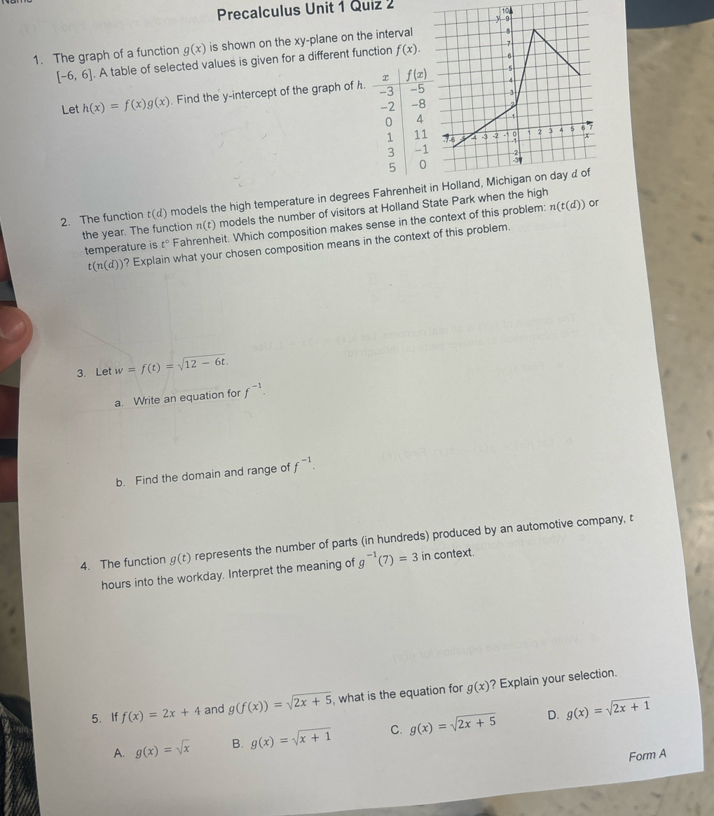 Precalculus Unit 1 Quiz 2 10A
1. The graph of a function g(x) is shown on the xy-plane on the interval
[-6,6]. A table of selected values is given for a different function f(x).
Let h(x)=f(x)g(x). Find the y-intercept of the graph of h.
2. The function t(d) models the high temperature in degrees Fahrenheit
the year. The function n (t) models the number of visitors at Holland State Park when the high
temperature is t° Fahrenheit. Which composition makes sense in the context of this problem:
n(t(d)) or
t(n(d)) ? Explain what your chosen composition means in the context of this problem.
3. Let w=f(t)=sqrt(12-6t).
a. Write an equation for f^(-1).
b. Find the domain and range of f^(-1).
4. The function g(t) represents the number of parts (in hundreds) produced by an automotive company, t
hours into the workday. Interpret the meaning of g^(-1)(7)=3 in context.
5. If f(x)=2x+4 and g(f(x))=sqrt(2x+5) , what is the equation for g(x) ? Explain your selection.
D.
A. g(x)=sqrt(x) B. g(x)=sqrt(x+1) C. g(x)=sqrt(2x+5) g(x)=sqrt(2x+1)
Form A