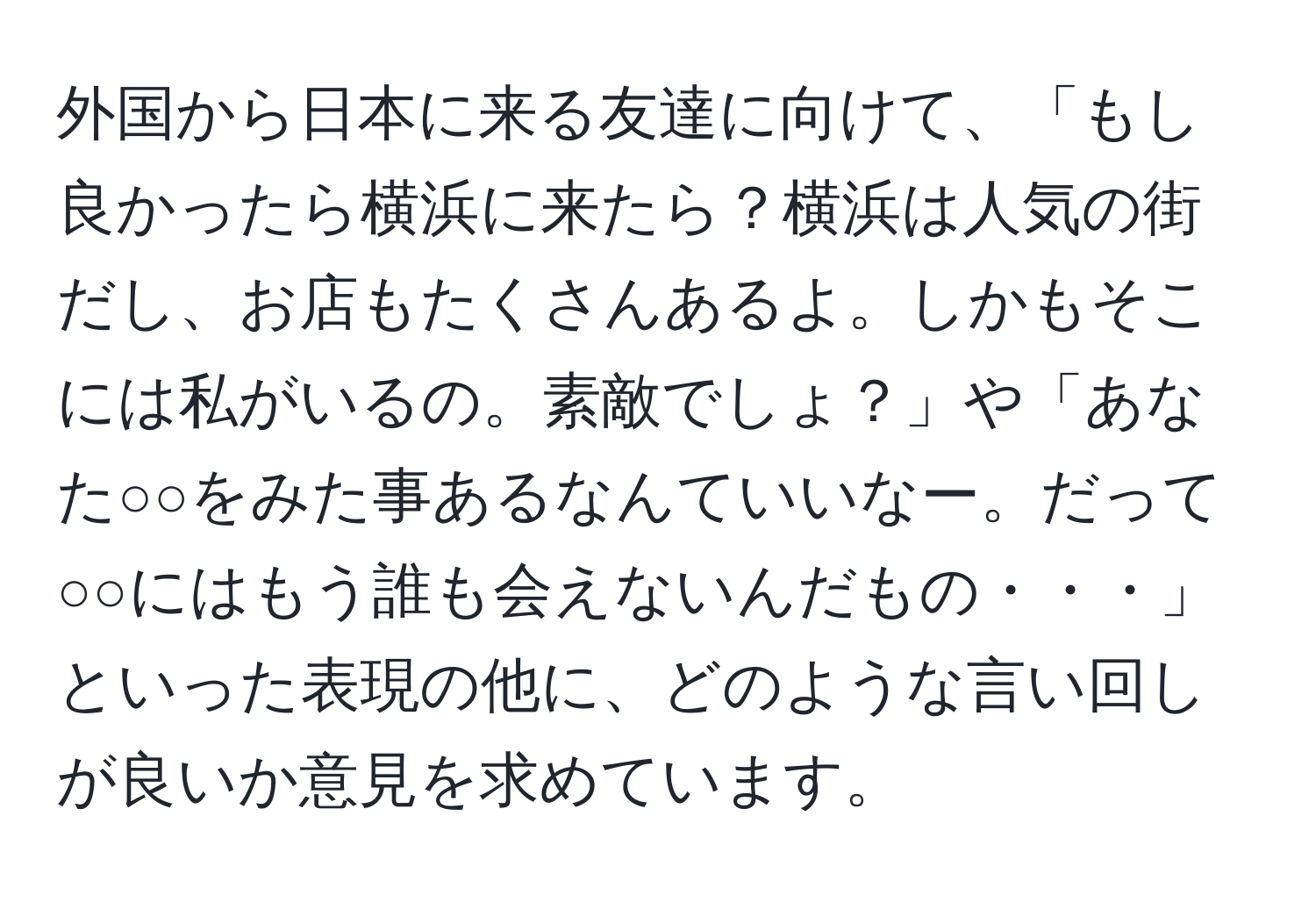 外国から日本に来る友達に向けて、「もし良かったら横浜に来たら？横浜は人気の街だし、お店もたくさんあるよ。しかもそこには私がいるの。素敵でしょ？」や「あなた○○をみた事あるなんていいなー。だって○○にはもう誰も会えないんだもの・・・」といった表現の他に、どのような言い回しが良いか意見を求めています。