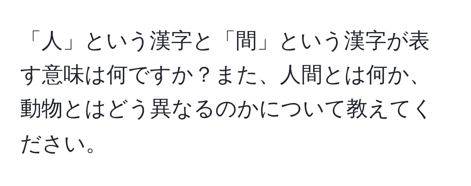 「人」という漢字と「間」という漢字が表す意味は何ですか？また、人間とは何か、動物とはどう異なるのかについて教えてください。