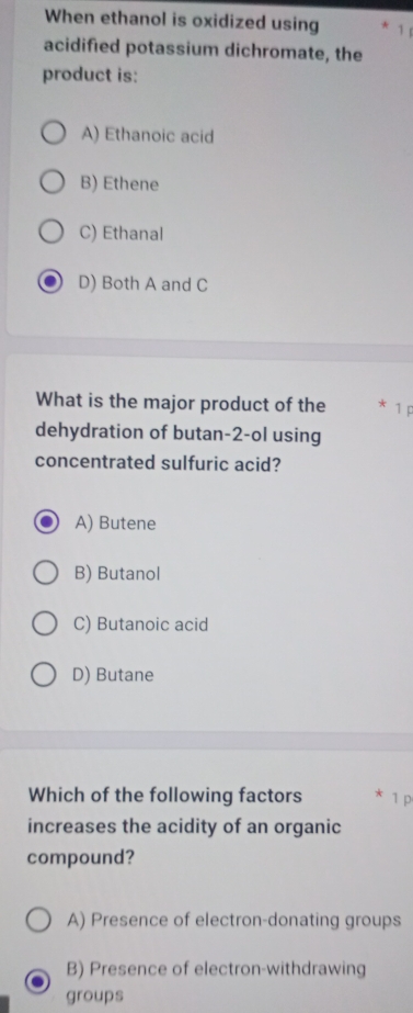 When ethanol is oxidized using 1
acidified potassium dichromate, the
product is:
A) Ethanoic acid
B) Ethene
C) Ethanal
D) Both A and C
What is the major product of the 1 p
dehydration of butan- 2 -ol using
concentrated sulfuric acid?
A) Butene
B) Butanol
C) Butanoic acid
D) Butane
Which of the following factors
increases the acidity of an organic
compound?
A) Presence of electron-donating groups
B) Presence of electron-withdrawing
groups