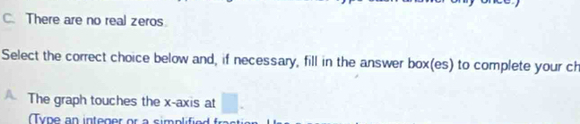 There are no real zeros 
Select the correct choice below and, if necessary, fill in the answer box(es) to complete your ch 
A The graph touches the x-axis at □. 
Ty pe an integer or a simp lfi