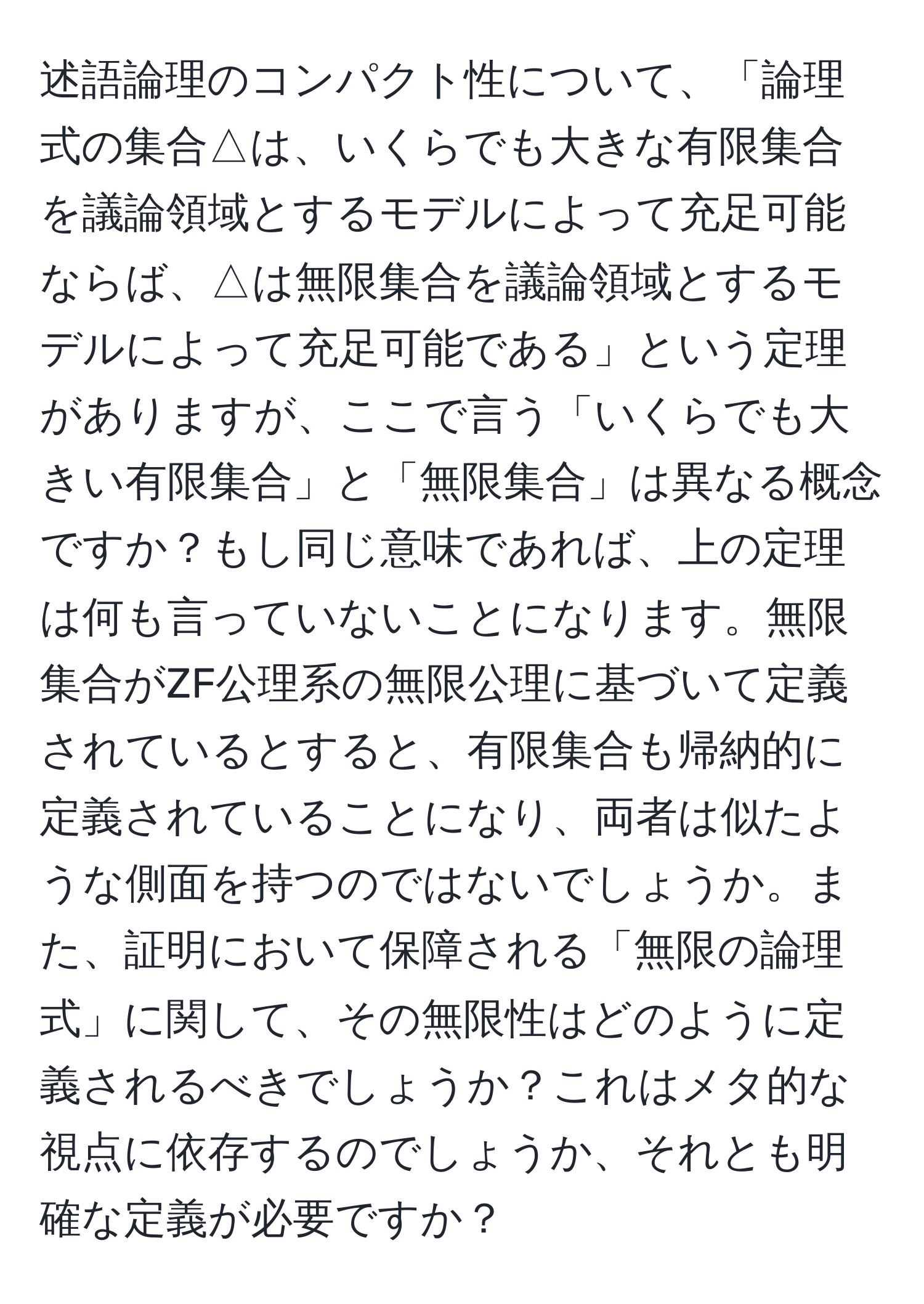 述語論理のコンパクト性について、「論理式の集合△は、いくらでも大きな有限集合を議論領域とするモデルによって充足可能ならば、△は無限集合を議論領域とするモデルによって充足可能である」という定理がありますが、ここで言う「いくらでも大きい有限集合」と「無限集合」は異なる概念ですか？もし同じ意味であれば、上の定理は何も言っていないことになります。無限集合がZF公理系の無限公理に基づいて定義されているとすると、有限集合も帰納的に定義されていることになり、両者は似たような側面を持つのではないでしょうか。また、証明において保障される「無限の論理式」に関して、その無限性はどのように定義されるべきでしょうか？これはメタ的な視点に依存するのでしょうか、それとも明確な定義が必要ですか？