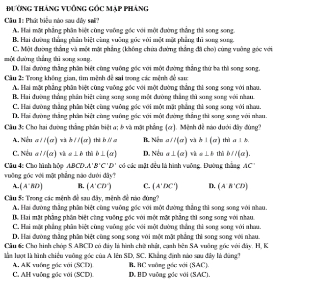 ĐườNG THáNG VUÔNG GÓC MẠp pHáng
Câu 1: Phát biểu nào sau đây sai?
A. Hai mặt phẳng phân biệt cùng vuông góc với một đường thắng thì song song.
B. Hai đường thẳng phân biệt cùng vuông góc với một mặt phẳng thì song song.
C. Một đường thắng và một mặt phăng (không chứa đường thăng đã cho) cùng vuông góc với
một đường thăng thì song song.
D. Hai đường thẳng phân biệt cùng vuông góc với một đường thẳng thứ ba thì song song.
Câu 2: Trong không gian, tìm mệnh để sai trong các mệnh để sau:
A. Hai mặt phẳng phân biệt cùng vuông góc với một đường thắng thì song song với nhau.
B. Hai đường thẳng phân biệt cùng song song một đường thẳng thì song song với nhau.
C. Hai đường thẳng phân biệt cùng vuông góc với một mặt phẳng thì song song với nhau.
D. Hai đường thẳng phân biệt cùng vuông góc với một đường thẳng thì song song với nhau.
Câu 3: Cho hai đường thẳng phân biệt a; b và mặt phẳng (α). Mệnh đề nào dưới đây đúng?
A. Nếu a//(alpha ) và b//(alpha ) thì bparallel a B. Nếu aparallel (alpha ) và b⊥ (alpha ) thì a⊥ b.
C. Nếu a//(alpha ) và a⊥ b thì b⊥ (alpha ) D. Nếu a⊥ (alpha ) và a⊥ b thì b//(a).
Câu 4: Cho hình hộp ABCD. A' B'C'D' có các mặt đều là hình vuông. Đường thắng AC'
vuông góc với mặt phẳng nào dưới đây?
A. (A'BD) B. (A'CD') C. (A'DC') D. (A'B'CD)
Câu 5: Trong các mệnh đề sau đây, mệnh đề nào đúng?
A. Hai đường thắng phân biệt cùng vuông góc với một đường thắng thì song song với nhau.
B. Hai mặt phẳng phân biệt cùng vuông góc với một mặt phẳng thì song song với nhau.
C. Hai mặt phẳng phân biệt cùng vuông góc với một đường thẳng thì song song với nhau.
D. Hai đường thẳng phân biệt cùng song song với một mặt phẳng thì song song với nhau.
Câu 6: Cho hình chóp S.ABCD có đáy là hình chữ nhật, cạnh bên SA vuông góc với đáy. H, K
lần lượt là hình chiếu vuông góc của A lên SD, SC. Khẳng định nào sau đây là đúng?
A. AK vuông góc với (SCD). B. BC vuông góc với (SAC).
C. AH vuông góc với (SCD). D. BD vuông góc với (SAC).