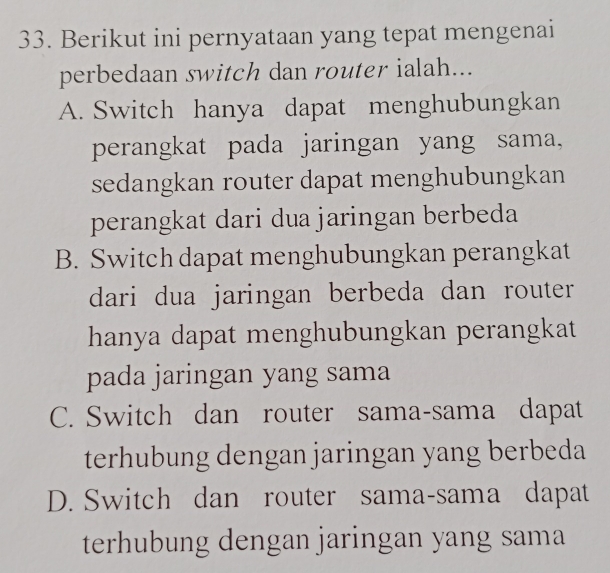 Berikut ini pernyataan yang tepat mengenai
perbedaan switch dan router ialah...
A. Switch hanya dapat menghubungkan
perangkat pada jaringan yang sama,
sedangkan router dapat menghubungkan
perangkat dari dua jaringan berbeda
B. Switch dapat menghubungkan perangkat
dari dua jaringan berbeda dan router 
hanya dapat menghubungkan perangkat
pada jaringan yang sama
C. Switch dan router sama-sama dapat
terhubung dengan jaringan yang berbeda
D. Switch dan router sama-sama dapat
terhubung dengan jaringan yang sama