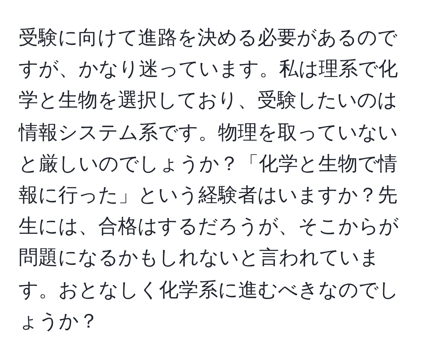 受験に向けて進路を決める必要があるのですが、かなり迷っています。私は理系で化学と生物を選択しており、受験したいのは情報システム系です。物理を取っていないと厳しいのでしょうか？「化学と生物で情報に行った」という経験者はいますか？先生には、合格はするだろうが、そこからが問題になるかもしれないと言われています。おとなしく化学系に進むべきなのでしょうか？