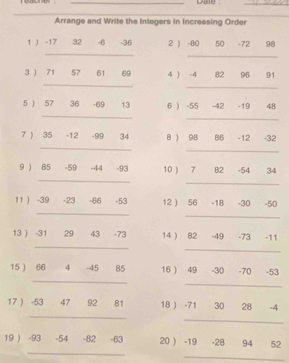 Date 
_ 
_ 
Arrange and Write the Integers in Increasing Order 
1 ) -17 € £ 32 -6 -36 2 ) -80 50 -72 98
_ 
_ 
3 ) 71 57 61 69 4 ) -4 82 96 91
_ 
_ 
5 ) 57 36 -69 13 6 ) -55 -42 -19 48
_ 
_ 
7 ) 35 -12 -99 34 8 ) 98 86 -12 -32
_ 
_ 
9 ) 85 -59 -44 -93 10 ) 7 82 -54 34
_ 
_ 
11 ) -39 -23 -66 -53 12  56 -18 -30 -50
_ 
_ 
13 ) -31 € £ 29 43 -73 14 82 -49 -73 -11
_ 
_ 
_ 
15  66 4 -45 85 16  49 -30 -70 -53
_ 
_ 
17  -53 47 92 81 18  -71 30 28 -4
_ 
_ 
19 ) -93 -54 -82 -63 20 ) -19 -28 94 52
_