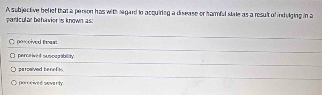 A subjective belief that a person has with regard to acquiring a disease or harmful state as a result of indulging in a
particular behavior is known as:
perceived threat.
perceived susceptibility.
perceived benefits.
perceived severity.